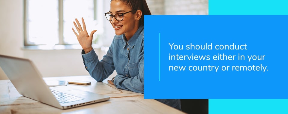 you should conduct interviews either in your new country or remotely.